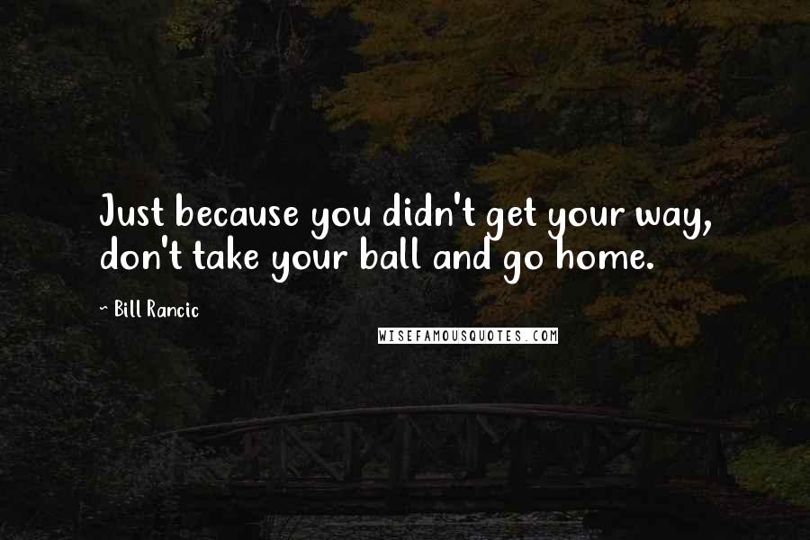 Bill Rancic Quotes: Just because you didn't get your way, don't take your ball and go home.
