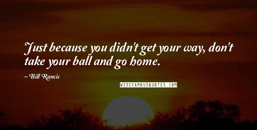 Bill Rancic Quotes: Just because you didn't get your way, don't take your ball and go home.