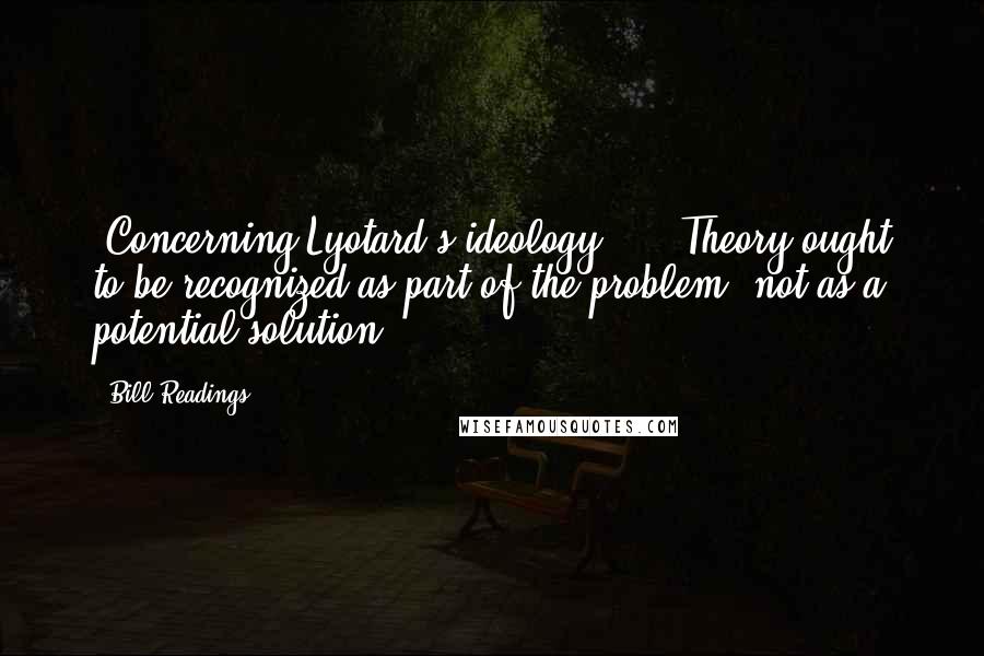 Bill Readings Quotes: [Concerning Lyotard's ideology:]... Theory ought to be recognized as part of the problem, not as a potential solution.