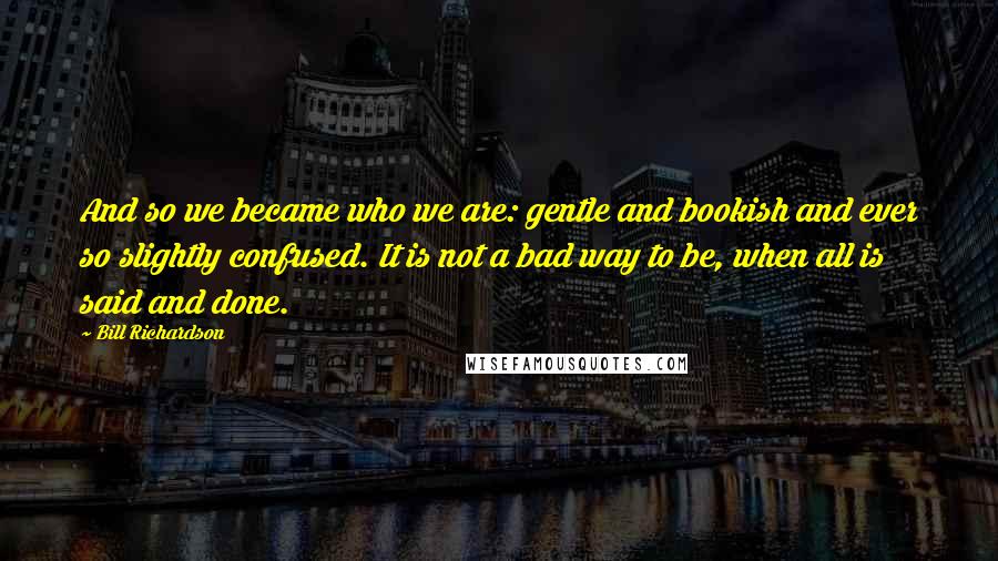 Bill Richardson Quotes: And so we became who we are: gentle and bookish and ever so slightly confused. It is not a bad way to be, when all is said and done.