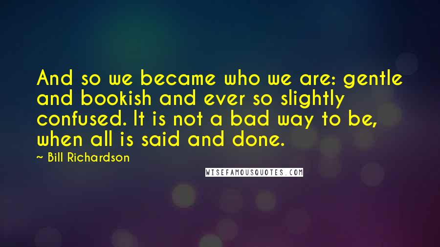 Bill Richardson Quotes: And so we became who we are: gentle and bookish and ever so slightly confused. It is not a bad way to be, when all is said and done.