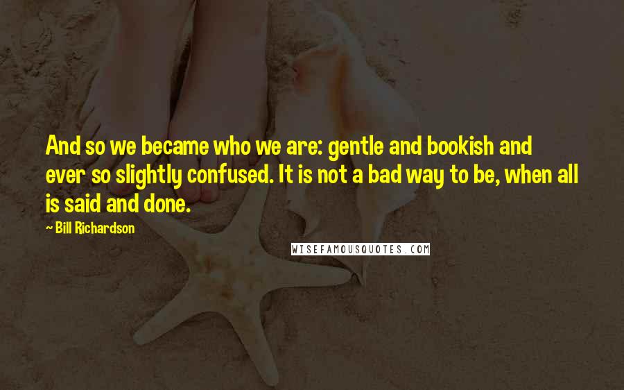 Bill Richardson Quotes: And so we became who we are: gentle and bookish and ever so slightly confused. It is not a bad way to be, when all is said and done.