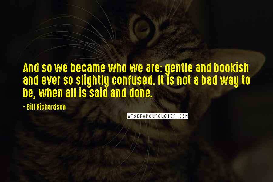 Bill Richardson Quotes: And so we became who we are: gentle and bookish and ever so slightly confused. It is not a bad way to be, when all is said and done.