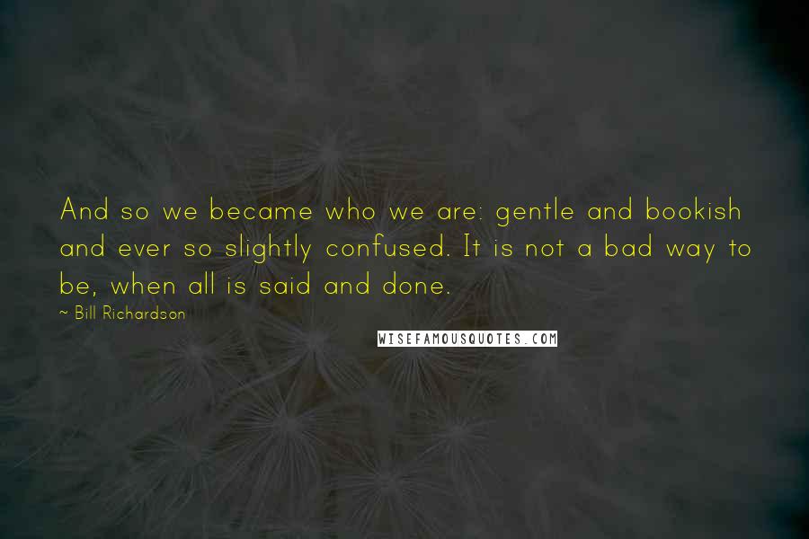 Bill Richardson Quotes: And so we became who we are: gentle and bookish and ever so slightly confused. It is not a bad way to be, when all is said and done.