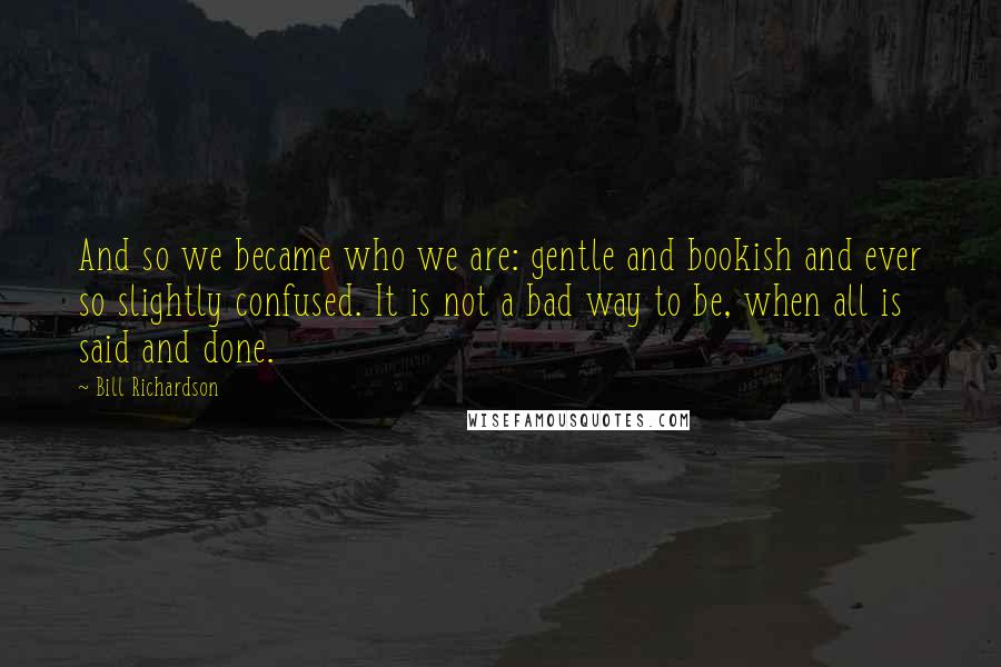 Bill Richardson Quotes: And so we became who we are: gentle and bookish and ever so slightly confused. It is not a bad way to be, when all is said and done.