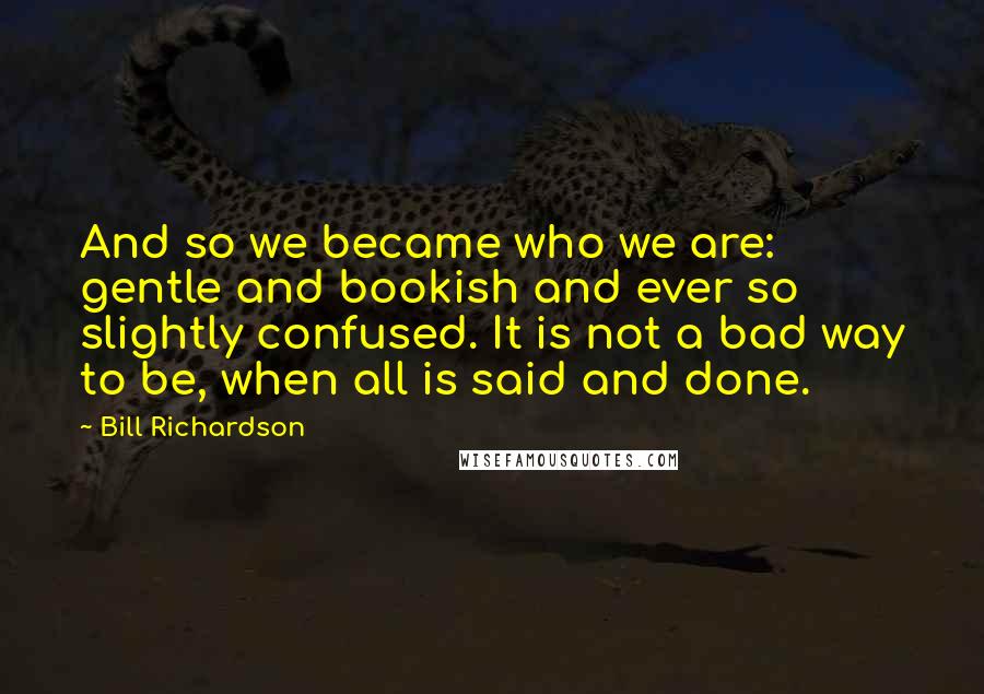 Bill Richardson Quotes: And so we became who we are: gentle and bookish and ever so slightly confused. It is not a bad way to be, when all is said and done.