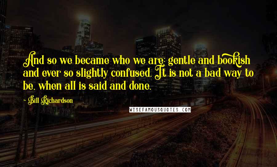 Bill Richardson Quotes: And so we became who we are: gentle and bookish and ever so slightly confused. It is not a bad way to be, when all is said and done.