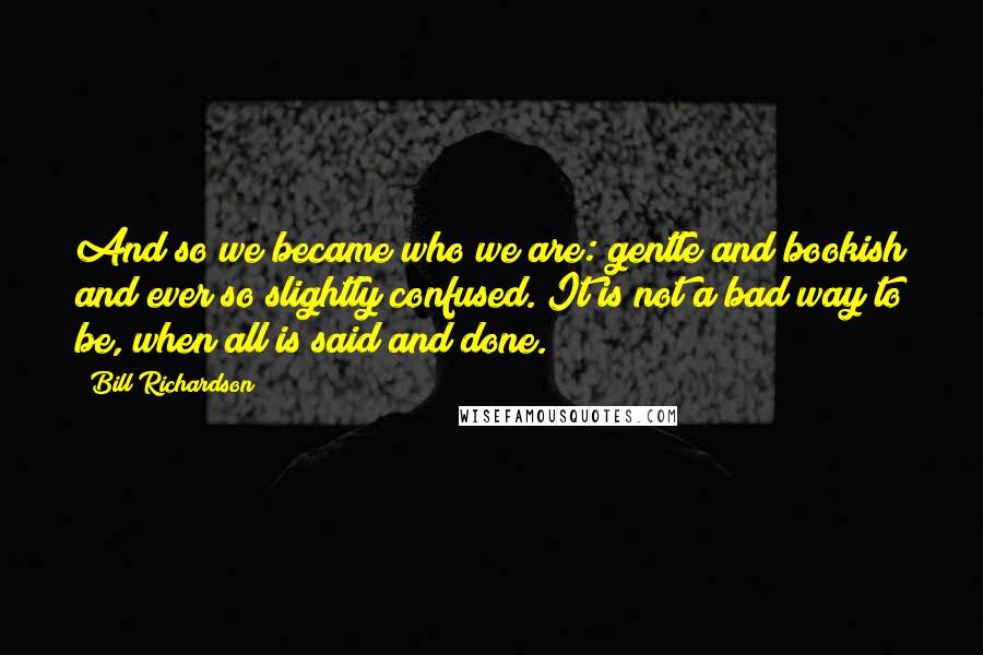 Bill Richardson Quotes: And so we became who we are: gentle and bookish and ever so slightly confused. It is not a bad way to be, when all is said and done.