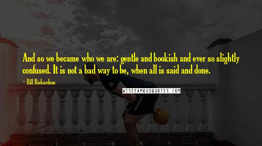 Bill Richardson Quotes: And so we became who we are: gentle and bookish and ever so slightly confused. It is not a bad way to be, when all is said and done.