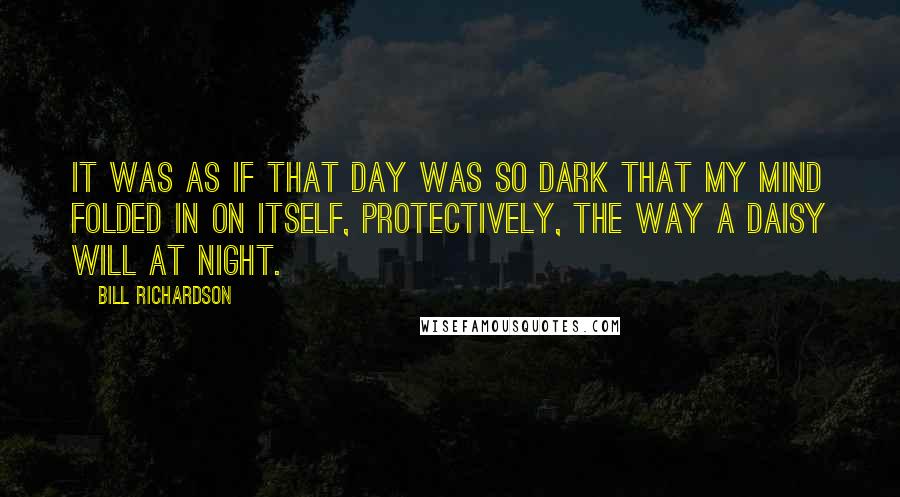 Bill Richardson Quotes: It was as if that day was so dark that my mind folded in on itself, protectively, the way a daisy will at night.