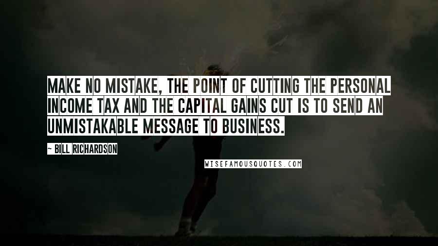 Bill Richardson Quotes: Make no mistake, the point of cutting the personal income tax and the capital gains cut is to send an unmistakable message to business.