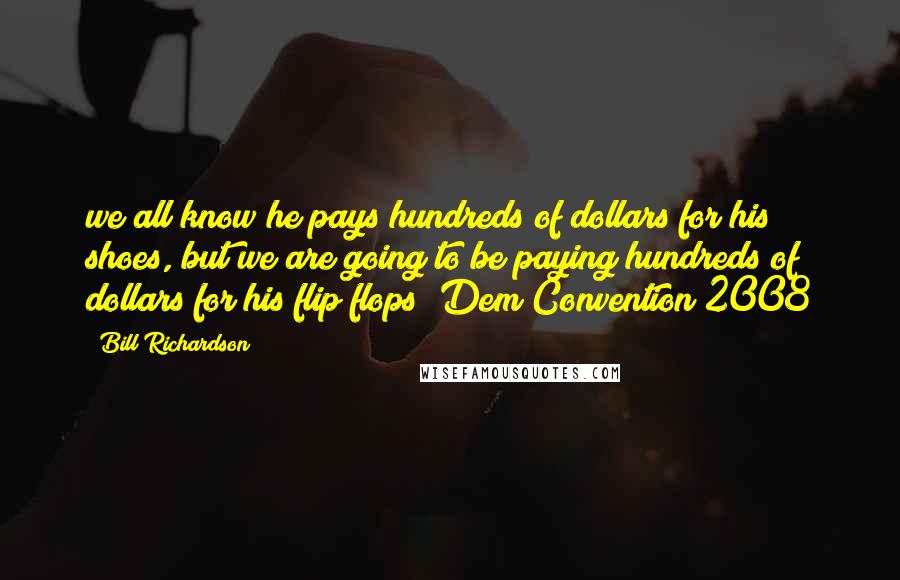 Bill Richardson Quotes: we all know he pays hundreds of dollars for his shoes, but we are going to be paying hundreds of dollars for his flip flops~ Dem Convention 2008