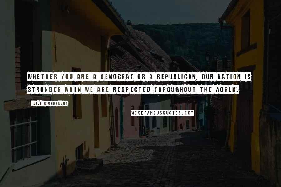 Bill Richardson Quotes: Whether you are a Democrat or a Republican, our nation is stronger when we are respected throughout the world.