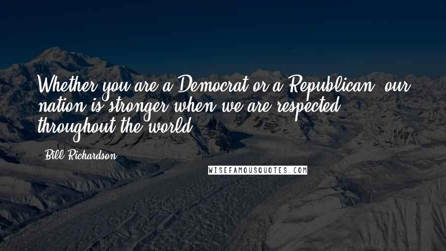 Bill Richardson Quotes: Whether you are a Democrat or a Republican, our nation is stronger when we are respected throughout the world.