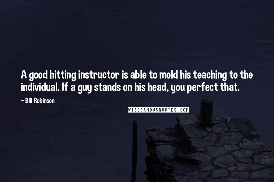 Bill Robinson Quotes: A good hitting instructor is able to mold his teaching to the individual. If a guy stands on his head, you perfect that.