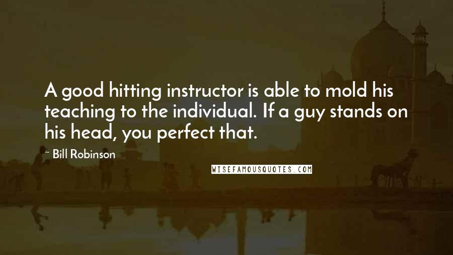 Bill Robinson Quotes: A good hitting instructor is able to mold his teaching to the individual. If a guy stands on his head, you perfect that.