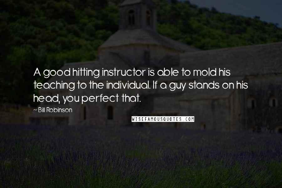 Bill Robinson Quotes: A good hitting instructor is able to mold his teaching to the individual. If a guy stands on his head, you perfect that.