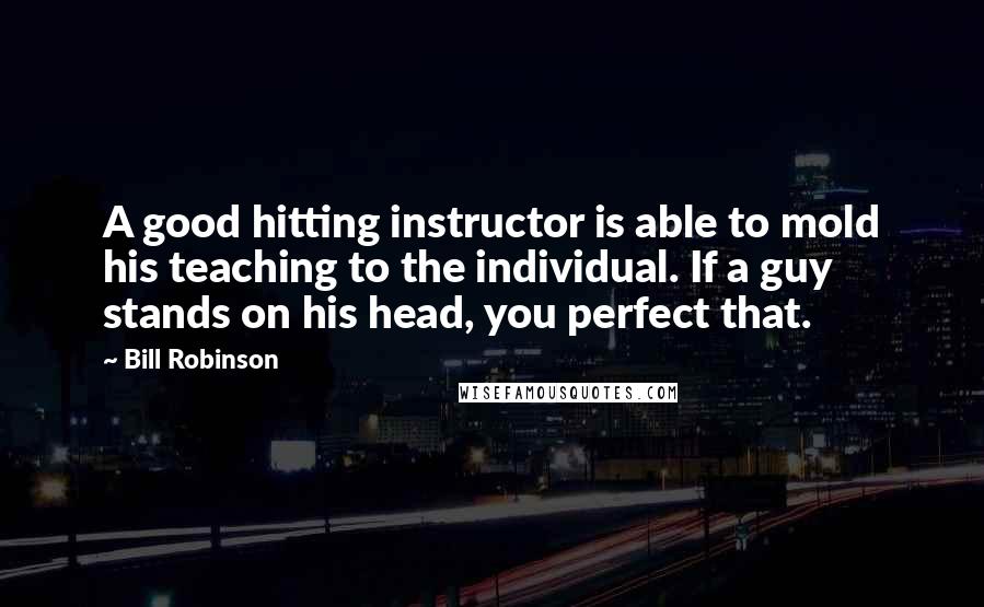 Bill Robinson Quotes: A good hitting instructor is able to mold his teaching to the individual. If a guy stands on his head, you perfect that.