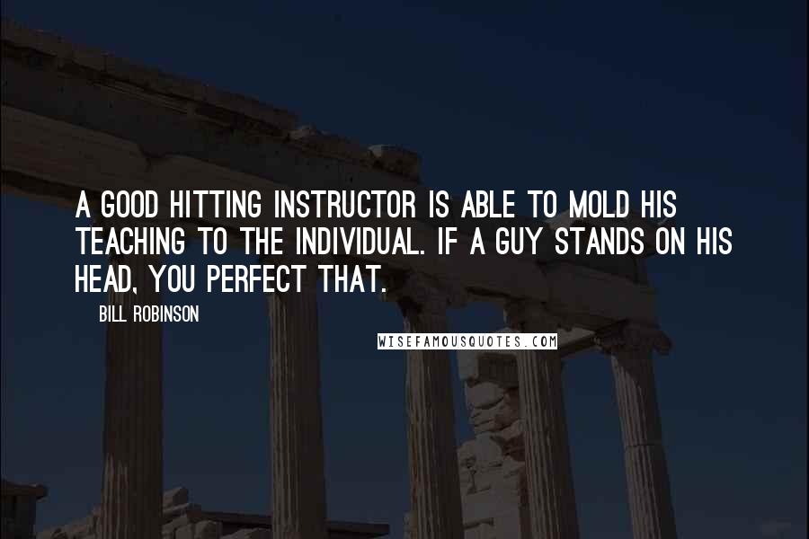 Bill Robinson Quotes: A good hitting instructor is able to mold his teaching to the individual. If a guy stands on his head, you perfect that.