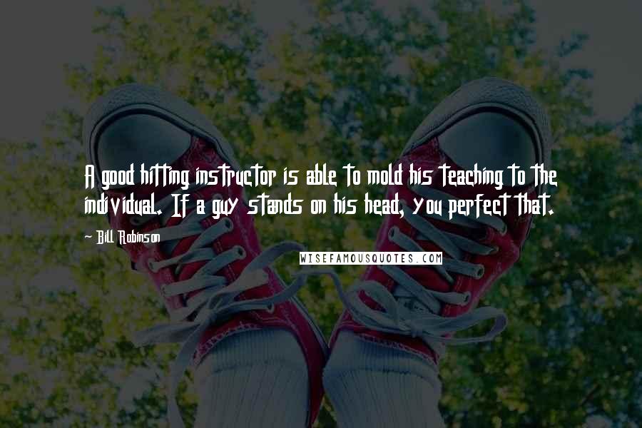 Bill Robinson Quotes: A good hitting instructor is able to mold his teaching to the individual. If a guy stands on his head, you perfect that.