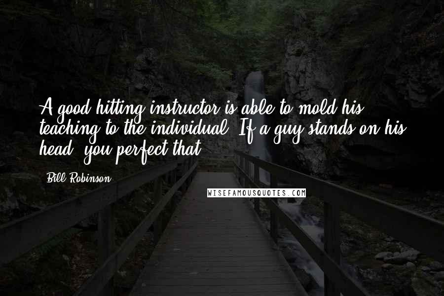 Bill Robinson Quotes: A good hitting instructor is able to mold his teaching to the individual. If a guy stands on his head, you perfect that.