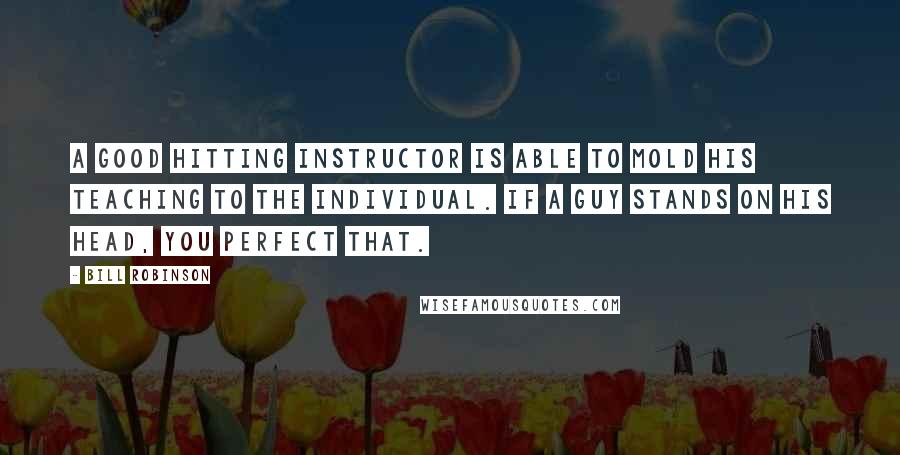 Bill Robinson Quotes: A good hitting instructor is able to mold his teaching to the individual. If a guy stands on his head, you perfect that.