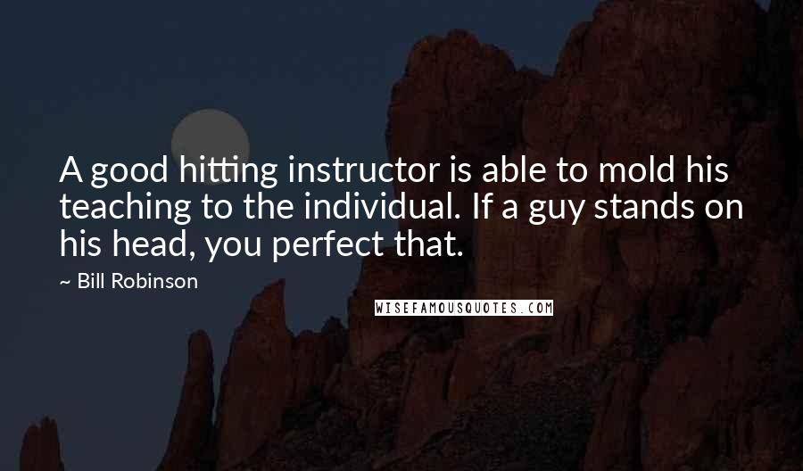 Bill Robinson Quotes: A good hitting instructor is able to mold his teaching to the individual. If a guy stands on his head, you perfect that.