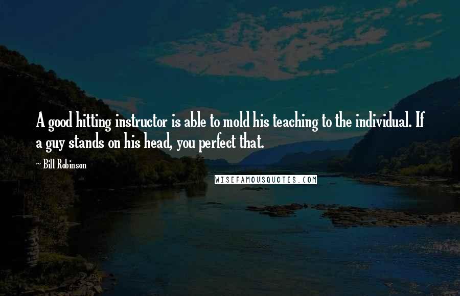 Bill Robinson Quotes: A good hitting instructor is able to mold his teaching to the individual. If a guy stands on his head, you perfect that.