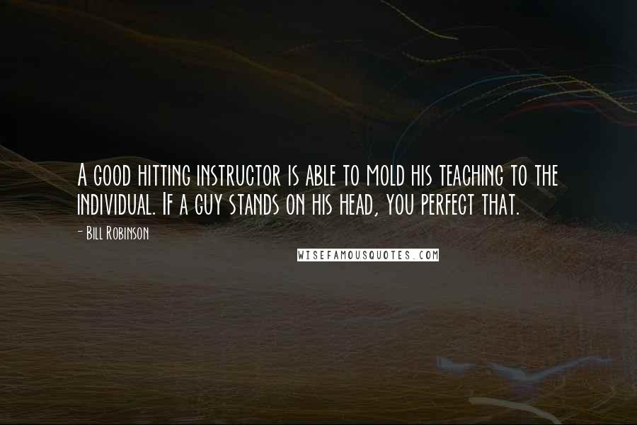 Bill Robinson Quotes: A good hitting instructor is able to mold his teaching to the individual. If a guy stands on his head, you perfect that.