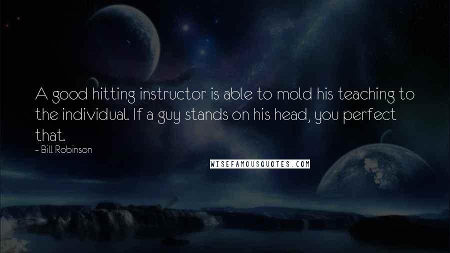 Bill Robinson Quotes: A good hitting instructor is able to mold his teaching to the individual. If a guy stands on his head, you perfect that.