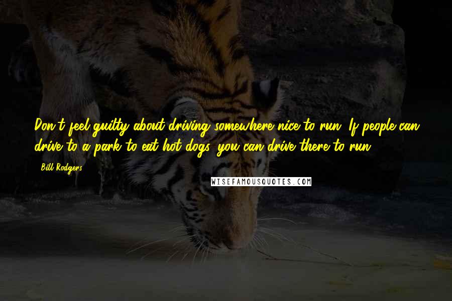 Bill Rodgers Quotes: Don't feel guilty about driving somewhere nice to run. If people can drive to a park to eat hot dogs, you can drive there to run.