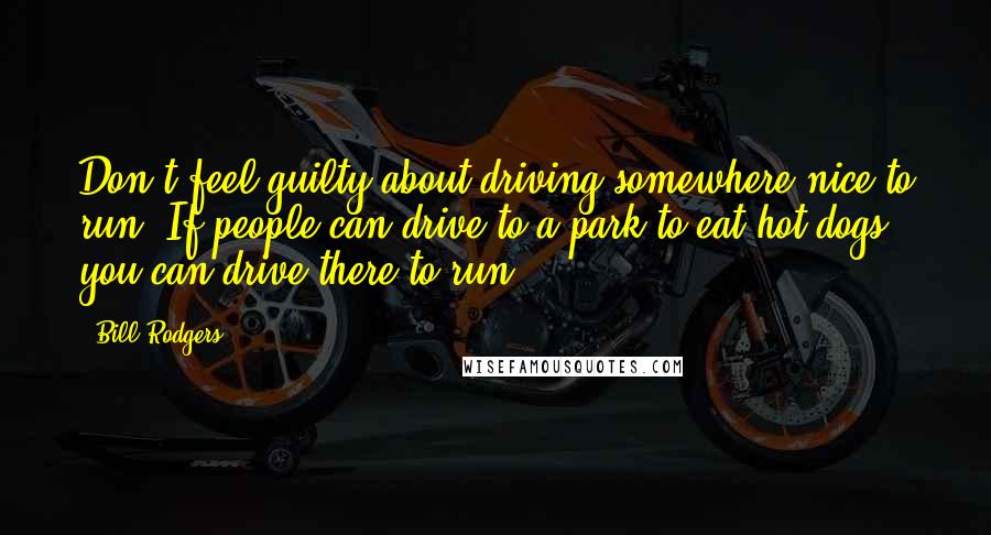 Bill Rodgers Quotes: Don't feel guilty about driving somewhere nice to run. If people can drive to a park to eat hot dogs, you can drive there to run.