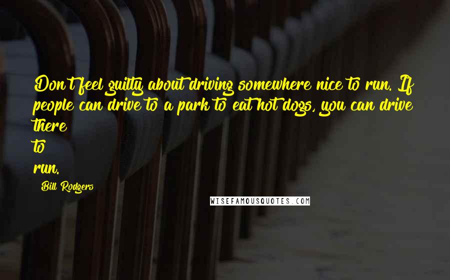 Bill Rodgers Quotes: Don't feel guilty about driving somewhere nice to run. If people can drive to a park to eat hot dogs, you can drive there to run.