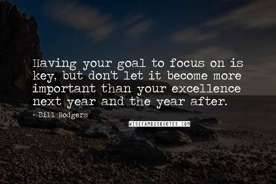 Bill Rodgers Quotes: Having your goal to focus on is key, but don't let it become more important than your excellence next year and the year after.