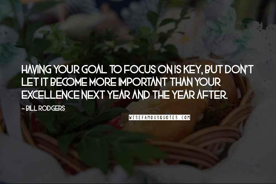 Bill Rodgers Quotes: Having your goal to focus on is key, but don't let it become more important than your excellence next year and the year after.