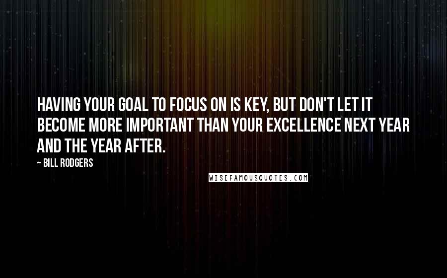 Bill Rodgers Quotes: Having your goal to focus on is key, but don't let it become more important than your excellence next year and the year after.