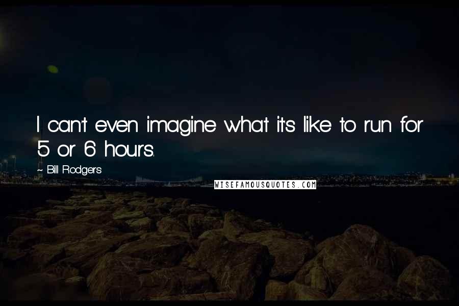 Bill Rodgers Quotes: I can't even imagine what it's like to run for 5 or 6 hours.