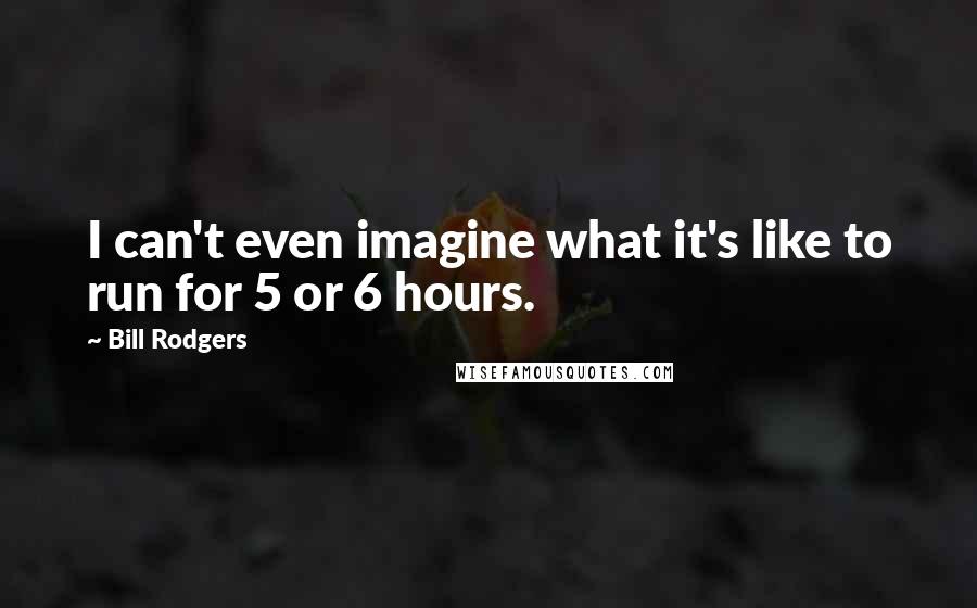 Bill Rodgers Quotes: I can't even imagine what it's like to run for 5 or 6 hours.