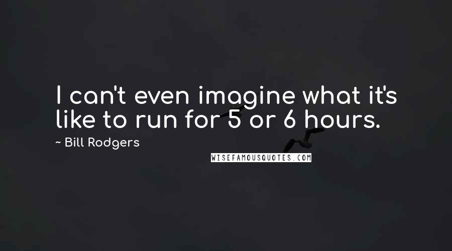 Bill Rodgers Quotes: I can't even imagine what it's like to run for 5 or 6 hours.