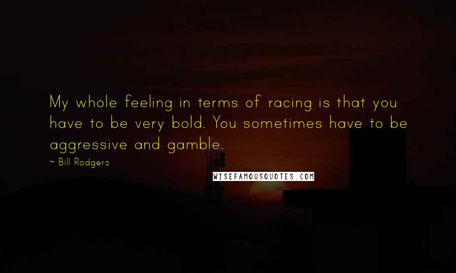 Bill Rodgers Quotes: My whole feeling in terms of racing is that you have to be very bold. You sometimes have to be aggressive and gamble.