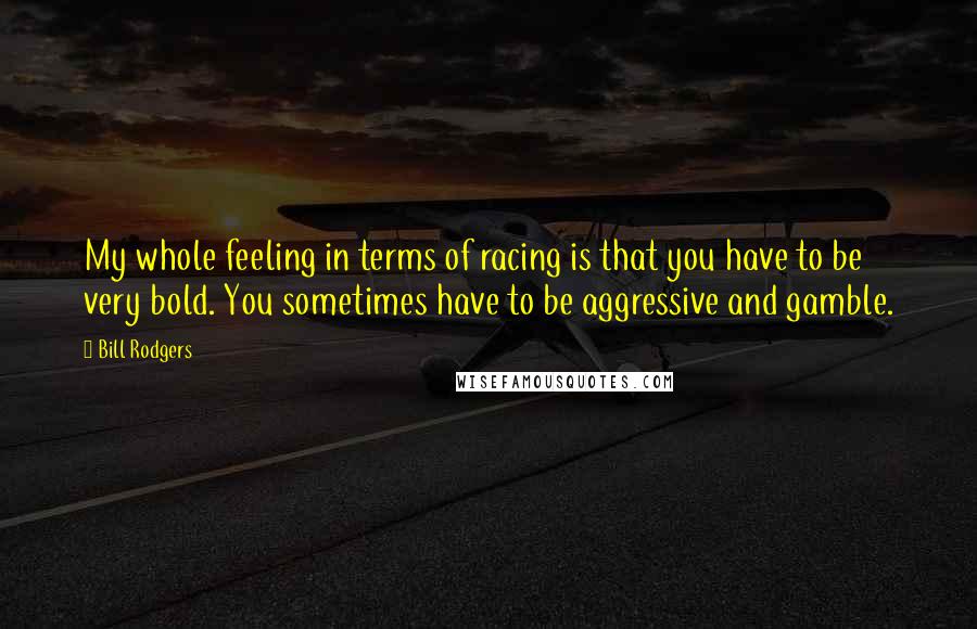 Bill Rodgers Quotes: My whole feeling in terms of racing is that you have to be very bold. You sometimes have to be aggressive and gamble.