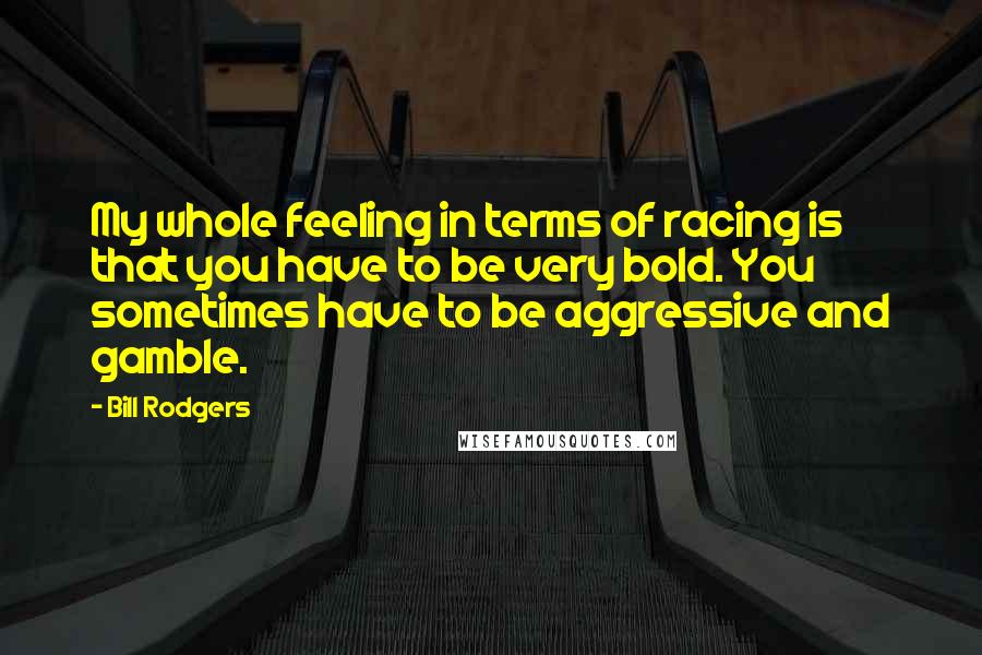 Bill Rodgers Quotes: My whole feeling in terms of racing is that you have to be very bold. You sometimes have to be aggressive and gamble.