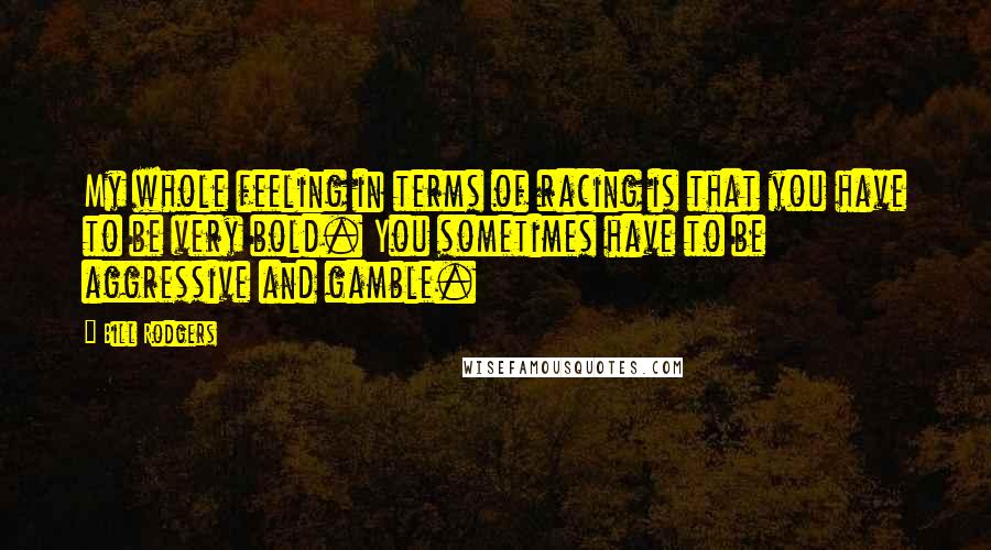 Bill Rodgers Quotes: My whole feeling in terms of racing is that you have to be very bold. You sometimes have to be aggressive and gamble.