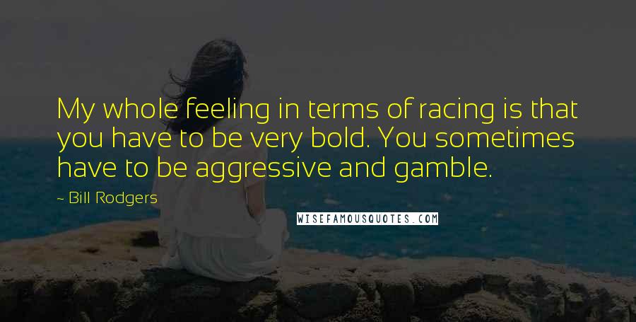 Bill Rodgers Quotes: My whole feeling in terms of racing is that you have to be very bold. You sometimes have to be aggressive and gamble.