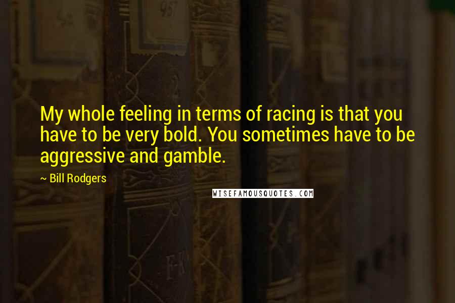 Bill Rodgers Quotes: My whole feeling in terms of racing is that you have to be very bold. You sometimes have to be aggressive and gamble.