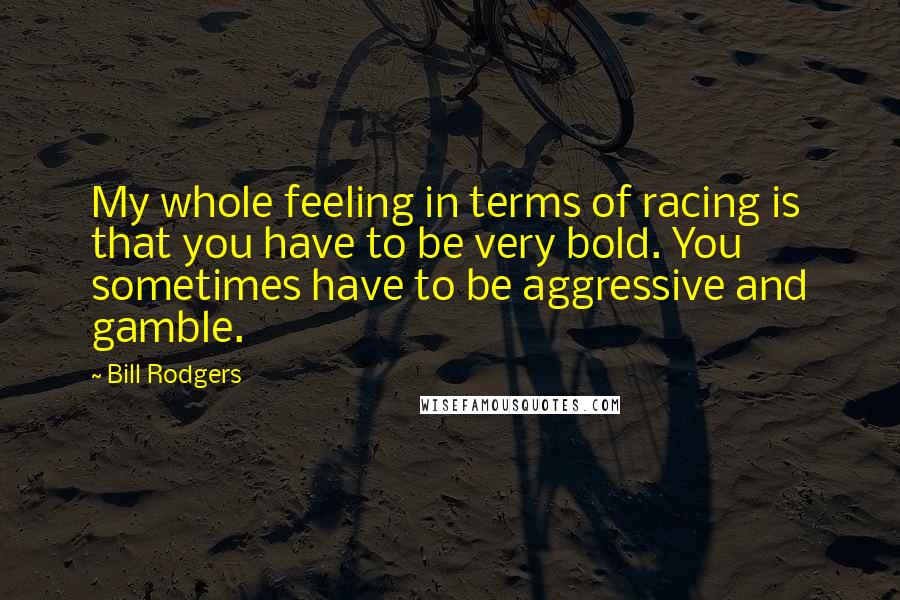 Bill Rodgers Quotes: My whole feeling in terms of racing is that you have to be very bold. You sometimes have to be aggressive and gamble.