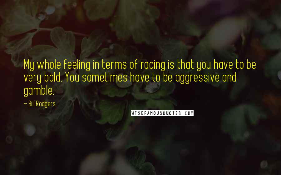 Bill Rodgers Quotes: My whole feeling in terms of racing is that you have to be very bold. You sometimes have to be aggressive and gamble.