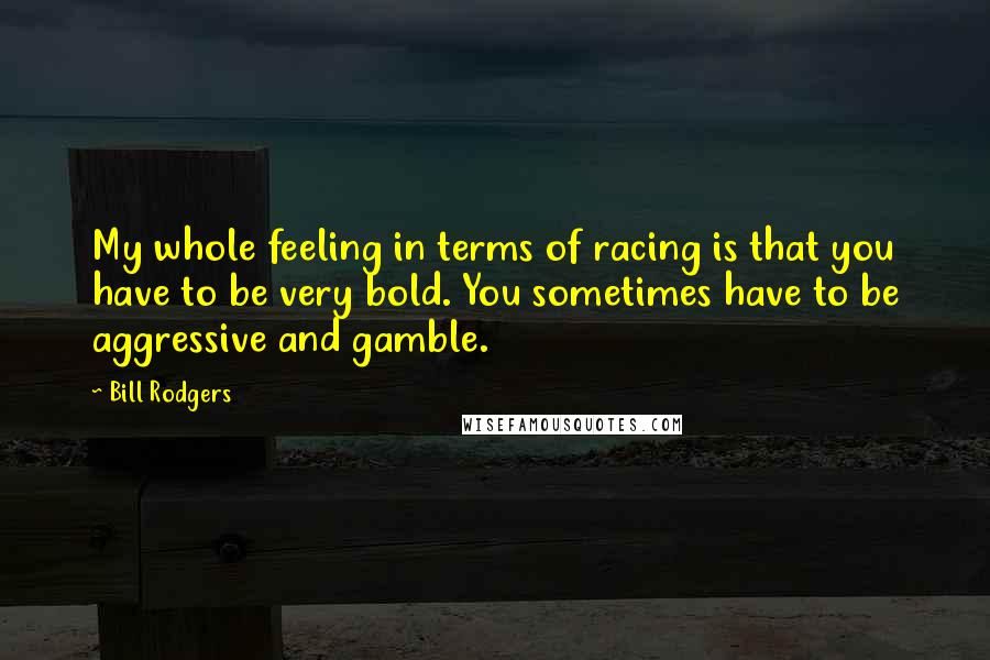 Bill Rodgers Quotes: My whole feeling in terms of racing is that you have to be very bold. You sometimes have to be aggressive and gamble.