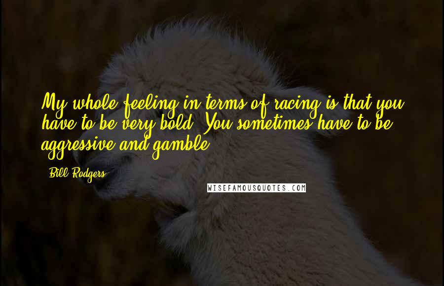 Bill Rodgers Quotes: My whole feeling in terms of racing is that you have to be very bold. You sometimes have to be aggressive and gamble.