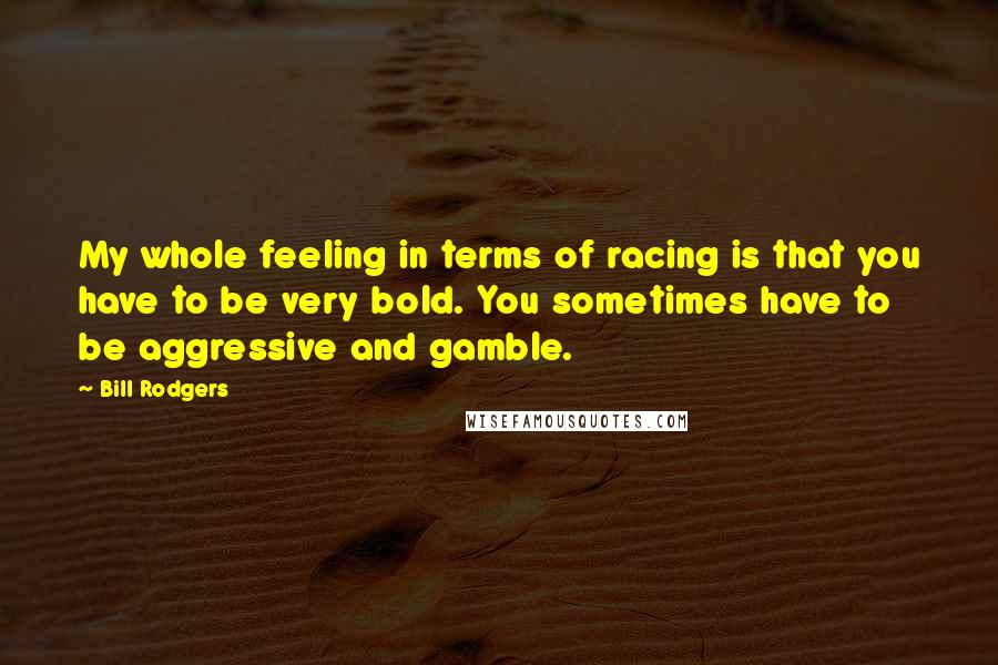 Bill Rodgers Quotes: My whole feeling in terms of racing is that you have to be very bold. You sometimes have to be aggressive and gamble.